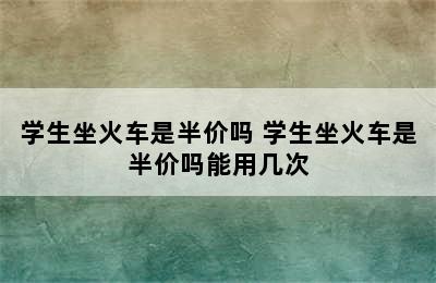 学生坐火车是半价吗 学生坐火车是半价吗能用几次